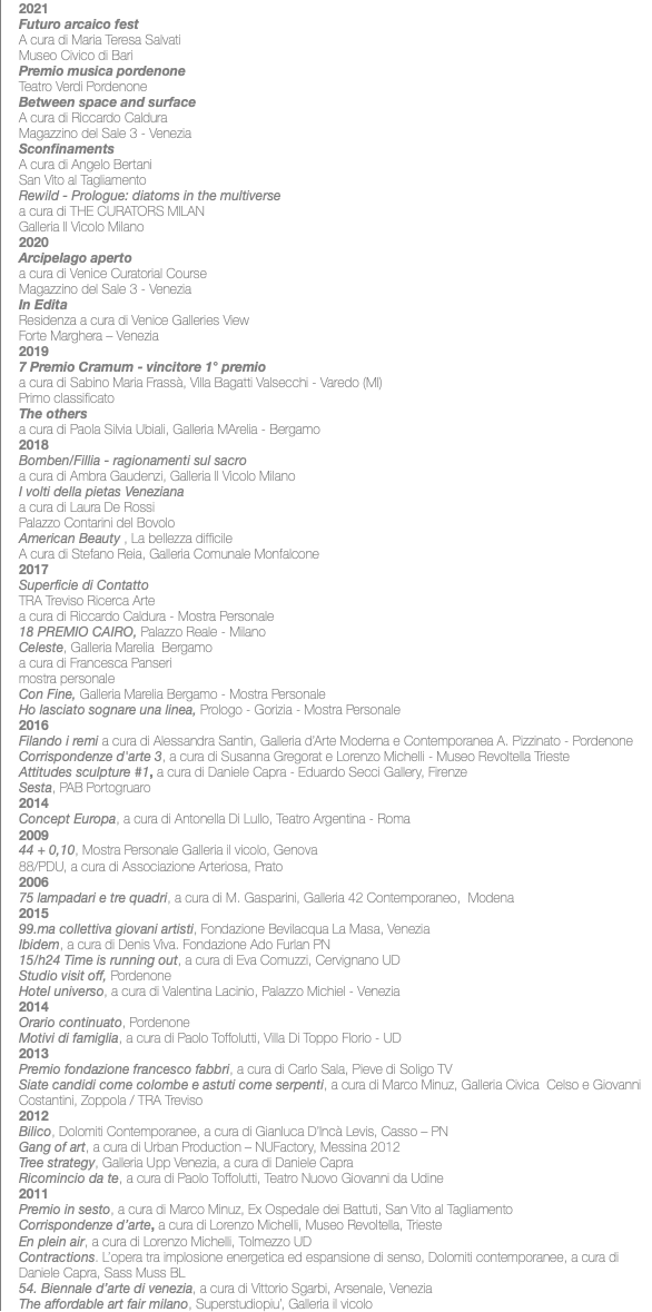 2021 Futuro arcaico fest A cura di Maria Teresa Salvati Museo Civico di Bari Premio musica pordenone Teatro Verdi Pordenone Between space and surface A cura di Riccardo Caldura Magazzino del Sale 3 - Venezia Sconfinaments A cura di Angelo Bertani San Vito al Tagliamento Rewild - Prologue: diatoms in the multiverse a cura di THE CURATORS MILAN Galleria Il Vicolo Milano 2020 Arcipelago aperto a cura di Venice Curatorial Course Magazzino del Sale 3 - Venezia In Edita Residenza a cura di Venice Galleries View Forte Marghera – Venezia 2019 7 Premio Cramum - vincitore 1° premio a cura di Sabino Maria Frassà, Villa Bagatti Valsecchi - Varedo (MI) Primo classificato The others a cura di Paola Silvia Ubiali, Galleria MArelia - Bergamo 2018 Bomben/Fillia - ragionamenti sul sacro a cura di Ambra Gaudenzi, Galleria Il Vicolo Milano I volti della pietas Veneziana a cura di Laura De Rossi Palazzo Contarini del Bovolo American Beauty , La bellezza difficile A cura di Stefano Reia, Galleria Comunale Monfalcone 2017 Superficie di Contatto TRA Treviso Ricerca Arte a cura di Riccardo Caldura - Mostra Personale 18 PREMIO CAIRO, Palazzo Reale - Milano Celeste, Galleria Marelia Bergamo a cura di Francesca Panseri mostra personale Con Fine, Galleria Marelia Bergamo - Mostra Personale Ho lasciato sognare una linea, Prologo - Gorizia - Mostra Personale 2016 Filando i remi a cura di Alessandra Santin, Galleria d’Arte Moderna e Contemporanea A. Pizzinato - Pordenone Corrispondenze d'arte 3, a cura di Susanna Gregorat e Lorenzo Michelli - Museo Revoltella Trieste Attitudes sculpture #1, a cura di Daniele Capra - Eduardo Secci Gallery, Firenze Sesta, PAB Portogruaro 2014 Concept Europa, a cura di Antonella Di Lullo, Teatro Argentina - Roma 2009 44 + 0,10, Mostra Personale Galleria il vicolo, Genova 88/PDU, a cura di Associazione Arteriosa, Prato 2006 75 lampadari e tre quadri, a cura di M. Gasparini, Galleria 42 Contemporaneo, Modena 2015 99.ma collettiva giovani artisti, Fondazione Bevilacqua La Masa, Venezia Ibidem, a cura di Denis Viva. Fondazione Ado Furlan PN 15/h24 Time is running out, a cura di Eva Comuzzi, Cervignano UD Studio visit off, Pordenone Hotel universo, a cura di Valentina Lacinio, Palazzo Michiel - Venezia 2014 Orario continuato, Pordenone Motivi di famiglia, a cura di Paolo Toffolutti, Villa Di Toppo Florio - UD 2013 Premio fondazione francesco fabbri, a cura di Carlo Sala, Pieve di Soligo TV Siate candidi come colombe e astuti come serpenti, a cura di Marco Minuz, Galleria Civica Celso e Giovanni Costantini, Zoppola / TRA Treviso 2012 Bilico, Dolomiti Contemporanee, a cura di Gianluca D’Incà Levis, Casso – PN Gang of art, a cura di Urban Production – NUFactory, Messina 2012 Tree strategy, Galleria Upp Venezia, a cura di Daniele Capra Ricomincio da te, a cura di Paolo Toffolutti, Teatro Nuovo Giovanni da Udine 2011 Premio in sesto, a cura di Marco Minuz, Ex Ospedale dei Battuti, San Vito al Tagliamento Corrispondenze d’arte, a cura di Lorenzo Michelli, Museo Revoltella, Trieste En plein air, a cura di Lorenzo Michelli, Tolmezzo UD Contractions. L’opera tra implosione energetica ed espansione di senso, Dolomiti contemporanee, a cura di Daniele Capra, Sass Muss BL 54. Biennale d’arte di venezia, a cura di Vittorio Sgarbi, Arsenale, Venezia The affordable art fair milano, Superstudiopiu’, Galleria il vicolo