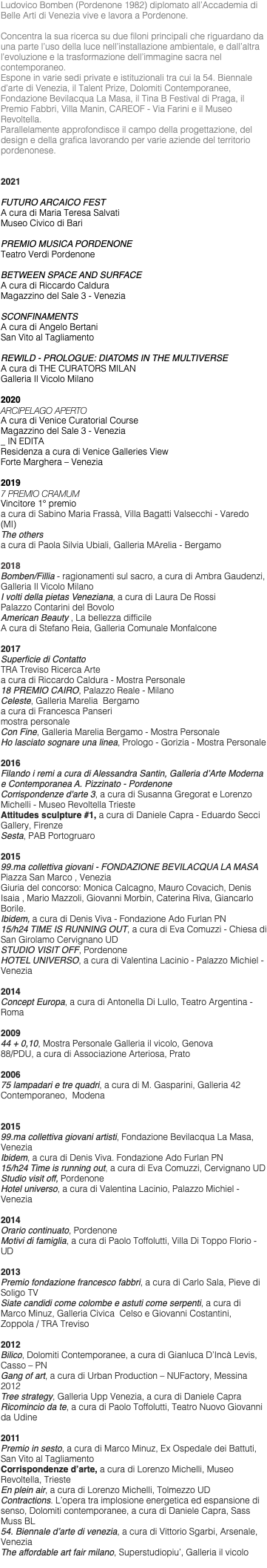 Ludovico Bomben (Pordenone 1982) diplomato all’Accademia di Belle Arti di Venezia vive e lavora a Pordenone. Concentra la sua ricerca su due filoni principali che riguardano da una parte l’uso della luce nell’installazione ambientale, e dall’altra l’evoluzione e la trasformazione dell’immagine sacra nel contemporaneo. Espone in varie sedi private e istituzionali tra cui la 54. Biennale d’arte di Venezia, il Talent Prize, Dolomiti Contemporanee, Fondazione Bevilacqua La Masa, il Tina B Festival di Praga, il Premio Fabbri, Villa Manin, CAREOF - Via Farini e il Museo Revoltella. Parallelamente approfondisce il campo della progettazione, del design e della grafica lavorando per varie aziende del territorio pordenonese. 2021 FUTURO ARCAICO FEST A cura di Maria Teresa Salvati Museo Civico di Bari PREMIO MUSICA PORDENONE Teatro Verdi Pordenone BETWEEN SPACE AND SURFACE A cura di Riccardo Caldura Magazzino del Sale 3 - Venezia SCONFINAMENTS A cura di Angelo Bertani San Vito al Tagliamento REWILD - PROLOGUE: DIATOMS IN THE MULTIVERSE A cura di THE CURATORS MILAN Galleria Il Vicolo Milano 2020 ARCIPELAGO APERTO A cura di Venice Curatorial Course Magazzino del Sale 3 - Venezia _ IN EDITA Residenza a cura di Venice Galleries View Forte Marghera – Venezia 2019 7 PREMIO CRAMUM Vincitore 1° premio a cura di Sabino Maria Frassà, Villa Bagatti Valsecchi - Varedo (MI) The others a cura di Paola Silvia Ubiali, Galleria MArelia - Bergamo 2018 Bomben/Fillia - ragionamenti sul sacro, a cura di Ambra Gaudenzi, Galleria Il Vicolo Milano I volti della pietas Veneziana, a cura di Laura De Rossi Palazzo Contarini del Bovolo American Beauty , La bellezza difficile A cura di Stefano Reia, Galleria Comunale Monfalcone 2017 Superficie di Contatto TRA Treviso Ricerca Arte a cura di Riccardo Caldura - Mostra Personale 18 PREMIO CAIRO, Palazzo Reale - Milano Celeste, Galleria Marelia Bergamo a cura di Francesca Panseri mostra personale Con Fine, Galleria Marelia Bergamo - Mostra Personale Ho lasciato sognare una linea, Prologo - Gorizia - Mostra Personale 2016 Filando i remi a cura di Alessandra Santin, Galleria d’Arte Moderna e Contemporanea A. Pizzinato - Pordenone Corrispondenze d'arte 3, a cura di Susanna Gregorat e Lorenzo Michelli - Museo Revoltella Trieste Attitudes sculpture #1, a cura di Daniele Capra - Eduardo Secci Gallery, Firenze Sesta, PAB Portogruaro 2015 99.ma collettiva giovani - FONDAZIONE BEVILACQUA LA MASA Piazza San Marco , Venezia Giuria del concorso: Monica Calcagno, Mauro Covacich, Denis Isaia , Mario Mazzoli, Giovanni Morbin, Caterina Riva, Giancarlo Borile. Ibidem, a cura di Denis Viva - Fondazione Ado Furlan PN 15/h24 TIME IS RUNNING OUT, a cura di Eva Comuzzi - Chiesa di San Girolamo Cervignano UD STUDIO VISIT OFF, Pordenone HOTEL UNIVERSO, a cura di Valentina Lacinio - Palazzo Michiel - Venezia 2014 Concept Europa, a cura di Antonella Di Lullo, Teatro Argentina - Roma 2009 44 + 0,10, Mostra Personale Galleria il vicolo, Genova 88/PDU, a cura di Associazione Arteriosa, Prato 2006 75 lampadari e tre quadri, a cura di M. Gasparini, Galleria 42 Contemporaneo, Modena 2015 99.ma collettiva giovani artisti, Fondazione Bevilacqua La Masa, Venezia Ibidem, a cura di Denis Viva. Fondazione Ado Furlan PN 15/h24 Time is running out, a cura di Eva Comuzzi, Cervignano UD Studio visit off, Pordenone Hotel universo, a cura di Valentina Lacinio, Palazzo Michiel - Venezia 2014 Orario continuato, Pordenone Motivi di famiglia, a cura di Paolo Toffolutti, Villa Di Toppo Florio - UD 2013 Premio fondazione francesco fabbri, a cura di Carlo Sala, Pieve di Soligo TV Siate candidi come colombe e astuti come serpenti, a cura di Marco Minuz, Galleria Civica Celso e Giovanni Costantini, Zoppola / TRA Treviso 2012 Bilico, Dolomiti Contemporanee, a cura di Gianluca D’Incà Levis, Casso – PN Gang of art, a cura di Urban Production – NUFactory, Messina 2012 Tree strategy, Galleria Upp Venezia, a cura di Daniele Capra Ricomincio da te, a cura di Paolo Toffolutti, Teatro Nuovo Giovanni da Udine 2011 Premio in sesto, a cura di Marco Minuz, Ex Ospedale dei Battuti, San Vito al Tagliamento Corrispondenze d’arte, a cura di Lorenzo Michelli, Museo Revoltella, Trieste En plein air, a cura di Lorenzo Michelli, Tolmezzo UD Contractions. L’opera tra implosione energetica ed espansione di senso, Dolomiti contemporanee, a cura di Daniele Capra, Sass Muss BL 54. Biennale d’arte di venezia, a cura di Vittorio Sgarbi, Arsenale, Venezia The affordable art fair milano, Superstudiopiu’, Galleria il vicolo 