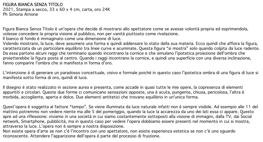 FIGURA BIANCA SENZA TITOLO 2021, Stampa a secco, 33 x 60 x 4 cm, carta, oro 24K Ph Simona Arnone Figura Bianca Senza Titolo è un’opera che decide di mostrarsi allo spettatore come se avesse volontà propria ed esprimendola, volesse concedere la propria visione al pubblico, non per vanità piuttosto come rivelazione. Il bianco di fondo è immaginato come una dimensione di luce. Volendo mostrarsi, la luce, deve assumere una forma e quindi addensare lo stato della sua materia. Ecco quindi che affiora la figura, caratterizzata da un particolare equilibrio tra linee curve e acuminate. Questa figura “si mostra” solo quando colpita da luce radente. Da essa partono alcuni raggi che terminano quando incontrano la cornice e che simulano l’ipotetica proiezione dell’ombra che proietterebbe la figura posta al centro. Quando i raggi incontrano la cornice, e quindi una superficie con una diversa inclinazione, fanno comparire l’ombra che si manifesta in forma d’oro. L’intenzione è di generare un paradosso concettuale, visivo e formale poiché in questo caso l’ipotetica ombra di una figura di luce si manifesta sotto forma di oro, quindi di luce. Il disegno è stato realizzato in sezione aurea e presenta, come accade in quasi tutte le mie opere, la copresenza di elementi appuntiti e circolari. Queste due forme ci comunicano sensazioni opposte, una è acuta, pungente, chiusa, pericolosa, l’altra è morbida, accogliente, aperta e dolce. Due elementi antitetici che trovano equilibrio in un'unica forma. Quest’opera è soggetta al fattore “tempo”. Se viene illuminata da luce naturale infatti non è sempre visibile. Ad esempio alle 11 del mattino potremmo non vedere niente ma alle 5 del pomeriggio, quando la luce la accarezza da uno dei lati essa ci appare. Questo apre ad una riflessione: viviamo in una società in cui siamo costantemente sottoposti alla visione di immagini, dalla TV, dai Social network, Smartphone, pubblicità, ma in questo caso per vedere l’opera dobbiamo essere presenti nel momento in cui si mostra, attraverso la luce. L’opera non è sempre a nostra disposizione. Non esiste opera d’arte se non c’è l’incontro con uno spettatore, non esiste esperienza estetica se non c’è uno sguardo riconoscente. Attendere l’apparizione dell’opera è parte del processo di fruizione.